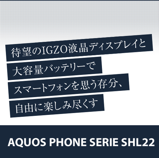 待望のIGZO液晶ディスプレイと大容量バッテリーでスマートフォンを思う存分、自由に楽しみ尽くす　AQUOS PHONE SERIE SHL22