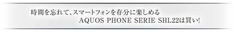 時間を忘れて、スマートフォンを存分に楽しめるAQUOS PHONE SERIE SHL22は買い！