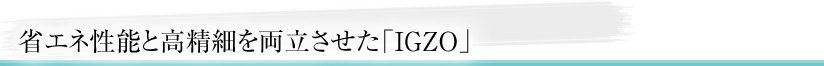 省エネ性能と高精細を両立させた「IGZO」