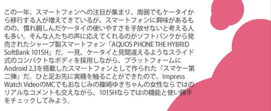 この一年、スマートフォンへの注目が集まり、周囲でもケータイから移行する人が増えてきているが、スマートフォンに興味があるものの、慣れ親しんだケータイの使いやすさを手放せないと考える人も多い。そんな人たちの声に応えてくれるのがソフトバンクから発売されたシャープ製スマートフォン「AQUOS PHONE THE HYBRID SoftBank 101SH」だ。一見、ケータイと見間違えるようなスライド式のコンパクトなボディを採用しながら、プラットフォームにAndroid 2.3を搭載したスマートフォンとして作られた『スマケー第二弾』だ。ひと足お先に実機を触ることができたので、Impress Watch VideoのMCでもおなじみの篠崎ゆきちゃんの女性ならではのリアルなコメントも交えながら、101SHならではの機能と使い勝手をチェックしてみよう。