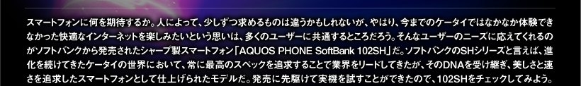 スマートフォンに何を期待するか。人によって、少しずつ求めるものは違うかもしれないが、やはり、今までのケータイではなかなか体験できなかった快適なインターネットを楽しみたいという思いは、多くのユーザーに共通するところだろう。そんなユーザーのニーズに応えてくれるのがソフトバンクから発売されたシャープ製スマートフォン「AQUOS PHONE SoftBank 102SH」だ。ソフトバンクのSHシリーズと言えば、進化を続けてきたケータイの世界において、常に最高のスペックを追求することで業界をリードしてきたが、そのDNAを受け継ぎ、美しさと速さを追求したスマートフォンとして仕上げられたモデルだ。発売に先駆けて実機を試すことができたので、102SHをチェックしてみよう。
