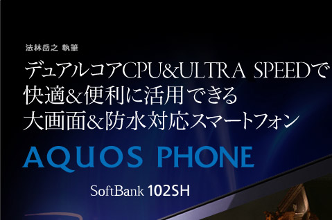 法林岳之 執筆  デュアルコアCPU＆ULTRA SPEEDで 快適＆便利に活用できる 大画面＆防水対応スマートフォン AQUOS PHONE SoftBank 102SH