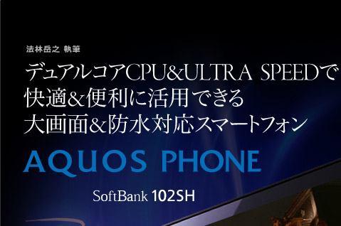 法林岳之 執筆  デュアルコアCPU＆ULTRA SPEEDで 快適＆便利に活用できる 大画面＆防水対応スマートフォン AQUOS PHONE SoftBank 102SH