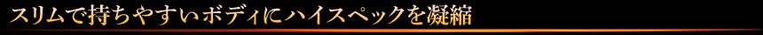 スリムで持ちやすいボディにハイスペックを凝縮