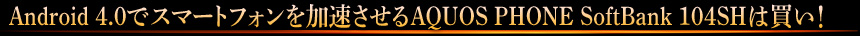 Android 4.0でスマートフォンを加速させるAQUOS PHONE SoftBank 104SHは買い！