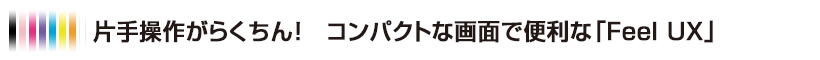 片手操作がらくちん！ コンパクトな画面で便利な「Feel UX」