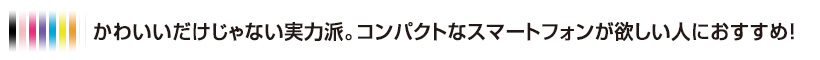 かわいいだけじゃない実力派。コンパクトなスマートフォンが欲しい人におすすめ！