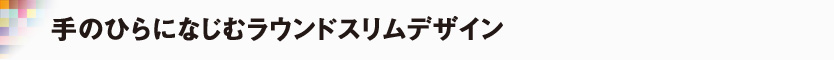 手のひらになじむラウンドスリムデザイン