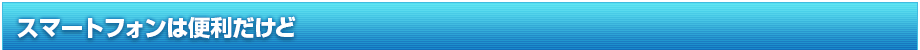 スマートフォンは便利だけど