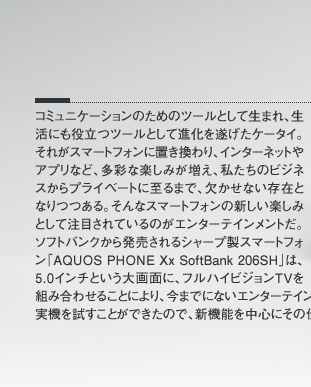 コミュニケーションのためのツールとして生まれ、生活にも役立つツールとして進化を遂げたケータイ。それがスマートフォンに置き換わり、インターネットやアプリなど、多彩な楽しみが増え、私たちのビジネスからプライベートに至るまで、欠かせない存在となりつつある。そんなスマートフォンの新しい楽しみとして注目されているのがエンターテインメントだ。ソフトバンクから発売されるシャープ製スマートフォン「AQUOS PHONE Xx SoftBank 206SH」は、5.0インチという大画面に、フルハイビジョンTVを組み合わせることにより、今までにないエンターテインメントを楽しめるモデルだ。ひと足早く、実機を試すことができたので、新機能を中心にその仕上りをチェックしてみよう。