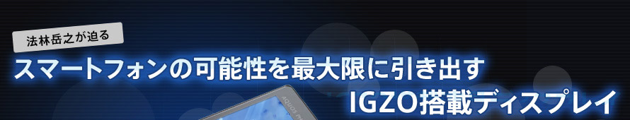 ～法林岳之が迫る～ スマートフォンの可能性を最大限に引き出す IGZO搭載ディスプレイ