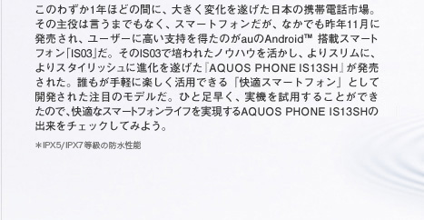 このわずか1年ほどの間に、大きく変化を遂げた日本の携帯電話市場。その主役は言うまでもなく、スマートフォンだが、なかでも昨年11月に発売され、ユーザーに高い支持を得たのがauのAndroid 搭載スマートフォン「IS03」だ。そのIS03で培われたノウハウを活かし、よりスリムに、よりスタイリッシュに進化を遂げた『AQUOS PHONE IS13SH』が発売された。誰もが手軽に楽しく活用できる「快適スマートフォン」として開発された注目のモデルだ。ひと足早く、実機を試用することができたので、快適なスマートフォンライフを実現するAQUOS PHONE IS13SHの出来をチェックしてみよう。