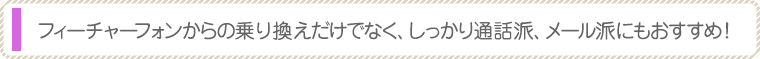 フィーチャーフォンからの乗り換えだけでなく、しっかり通話派、メール派にもおすすめ！