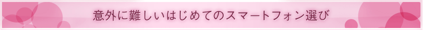 ■ 意外に難しいはじめてのスマートフォン選び