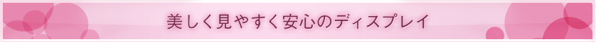■ 美しく見やすく安心のディスプレイ