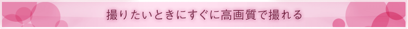 ■ 撮りたいときにすぐに高画質で撮れる