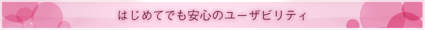 ■ はじめてでも安心のユーザビリティ