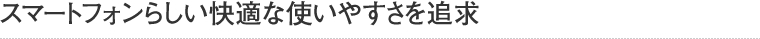 スマートフォンらしい快適な使いやすさを追求