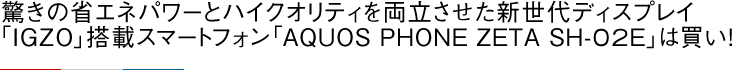 驚きの省エネパワーとハイクオリティを両立させた新世代ディスプレイ「IGZO」搭載スマートフォン「AQUOS PHONE ZETA SH-02E」は買い！