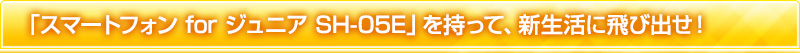 「スマートフォン for ジュニア SH-05E」を持って、新生活に飛び出せ！