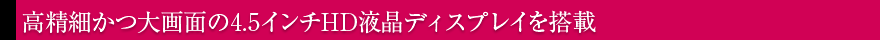 高精細かつ大画面の4.5インチHD液晶ディスプレイを搭載