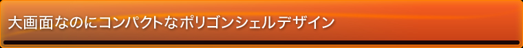 大画面なのにコンパクトなポリゴンシェルデザイン