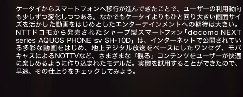 ケータイからスマートフォンへ移行が進んできたことで、ユーザーの利用動向も少しずつ変化しつつある。なかでもケータイよりもひと回り大きい画面サイズを活かした動画をはじめとしたエンターテインメントへの期待は大きい。NTTドコモから発売されたシャープ製スマートフォン「docomo NEXT series AQUOS PHONE sv SH-10D」は、インターネットで公開されている多彩な動画をはじめ、地上デジタル放送をベースにしたワンセグ、モバキャスによるNOTTVなど、さまざまな『観る』コンテンツをユーザーが快適に楽しめるように作り込まれたモデルだ。実機を試用することができたので、早速、その仕上りをチェックしてみよう。