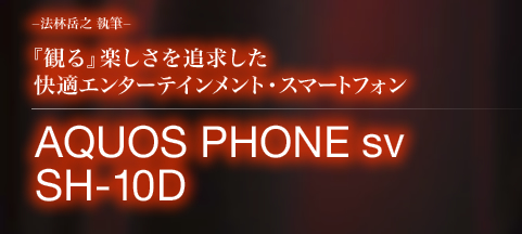 −法林岳之 執筆−『観る』楽しさを追求した快適エンターテインメント・スマートフォン AQUOS PHONE sv SH-10D
