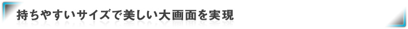持ちやすいサイズで美しい大画面を実現