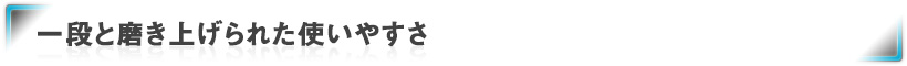 一段と磨き上げられた使いやすさ