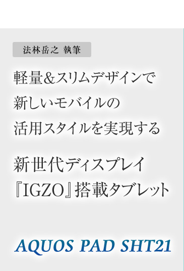 法林岳之 執筆　軽量＆スリムデザインで新しいモバイルの活用スタイルを実現する新世代ディスプレイ『IGZO』搭載タブレット　AQUOS PAD SHT21