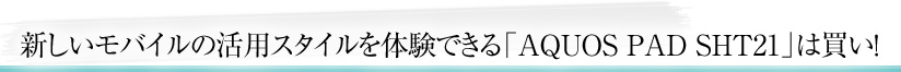 新しいモバイルの活用スタイルを体験できる「AQUOS PAD SHT21」は買い！