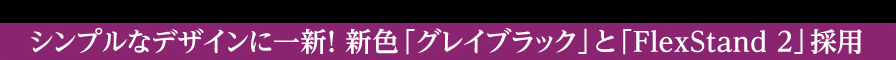 シンプルなデザインに一新！　新色「グレイブラック」と「FlexStand 2」採用
