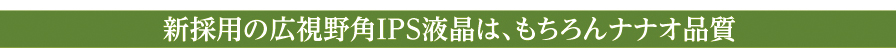 新採用の広視野角IPS液晶は、もちろんナナオ品質