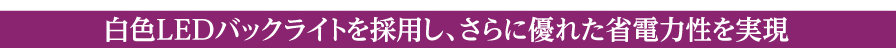 白色LEDバックライトを採用し、さらに優れた省電力性を実現