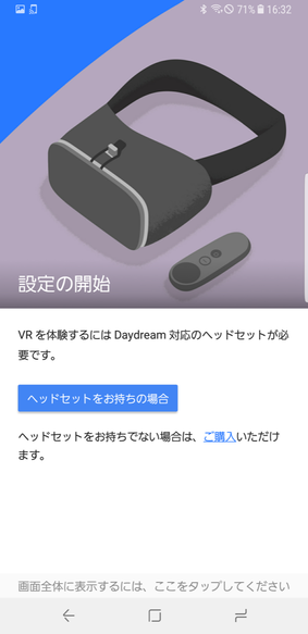 「Daydream」アプリを起動し、「ヘッドセットをお持ちの場合」をタップして、あとは手順に従って進んで行くだけ。指示通り、ヘッドセットのストラップを調節し、モーションコントローラーをペアリングする。準備ができたら「VRを開始する」または画面右下のアイコンをタップ