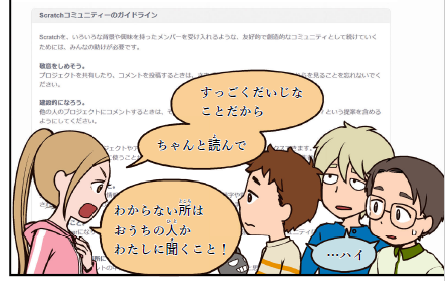 「みらい」はScratchのサイトに個⼈情報を書いてしまって、「りお」に怒られてしまう。本書では、子どもたちがやってしまいがちな失敗も、丁寧に描かれている。Scratchのコミュニティーガイドラインについては、<a href="https://scratch.mit.edu/community_guidelines" class="n" target="_blank">こちらを参考に</a>