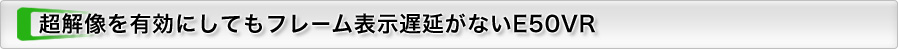 超解像を有効にしてもフレーム表示遅延がないE50VR