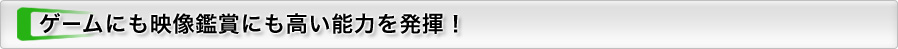 ゲームにも映像鑑賞にも高い能力を発揮！
