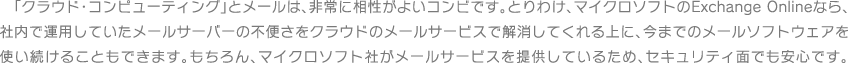 「クラウド・コンピューティング」とメールは、非常に相性がよいコンビです。とりわけ、マイクロソフトのExchange Onlineなら、社内で運用していたメールサーバーの不便さをクラウドのメールサービスで解消してくれる上に、今までのメールソフトウェアを使い続けることもできます。もちろん、マイクロソフト社がメールサービスを提供しているため、セキュリティ面でも安心です。