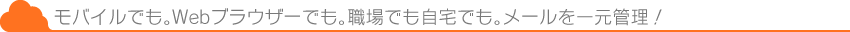 モバイルでも。WebWebブラウザーでも。職場でも自宅でも。メールを一元管理！