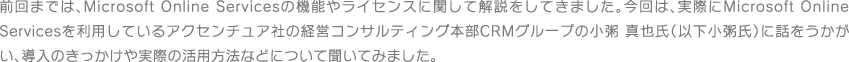 前回までは、Microsoft Online Servicesの機能やライセンスに関して解説をしてきました。今回は、実際にMicrosoft Online Servicesを利用しているアクセンチュア社の経営コンサルティング本部CRMグループの小粥 真也氏（以下小粥氏）に話をうかがい、導入のきっかけや実際の活用方法などについて聞いてみました。