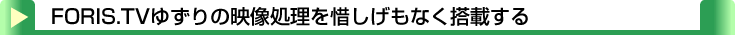 タイトル：FORIS.TVゆずりの映像処理を惜しげもなく搭載する