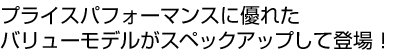 プライスパフォーマンスに優れたバリューモデルがスペックアップして登場！