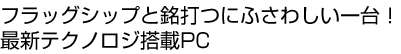 フラッグシップと銘打つにふさわしい一台！最新テクノロジ搭載PC