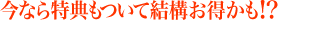 今なら特典もついて結構お得かも！？