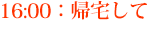 16:00：帰宅して