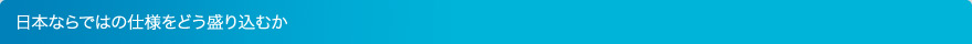 日本ならではの仕様をどう盛り込むか