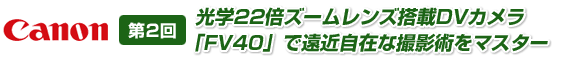 第2回　光学22倍ズームレンズ搭載DVカメラ「FV40」で遠近自在な撮影術をマスター